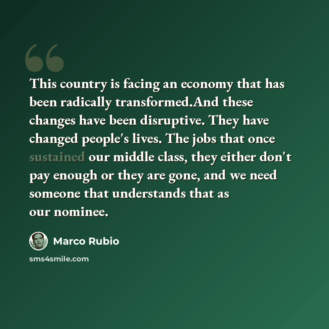 “This country is facing an economy that has been radically transformed.And these changes have been disruptive. They have changed people's lives. The jobs that once sustained our middle class, they either don't pay enough or they are gone, and we need someone that understands that as our nominee.” quote by Marco Rubio