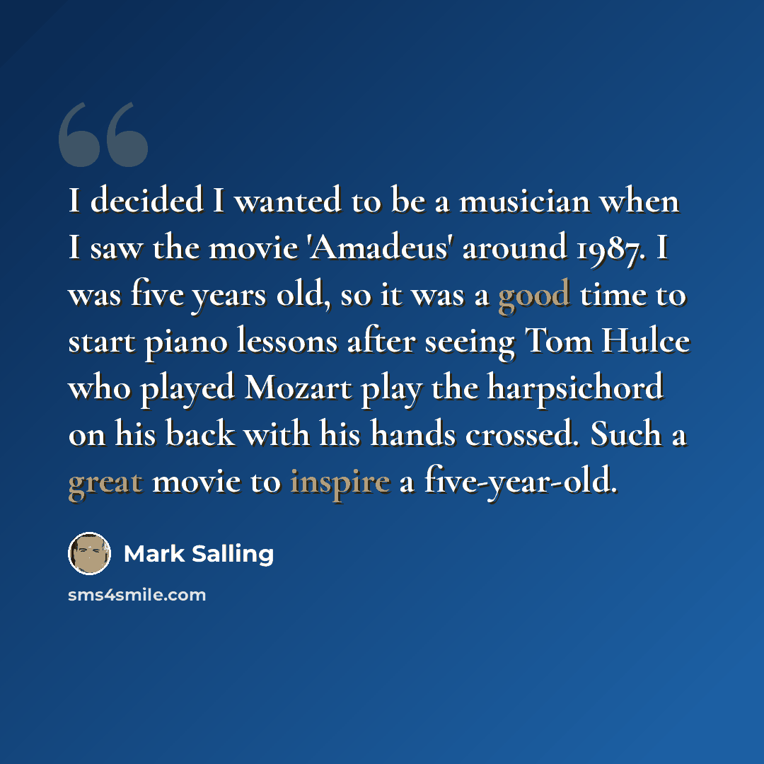 “I decided I wanted to be a musician when I saw the movie 'Amadeus' around 1987. I was five years old, so it was a good time to start piano lessons after seeing Tom Hulce who played Mozart play the harpsichord on his back with his hands crossed. Such a great movie to inspire a five-year-old.” quote by Mark Salling
