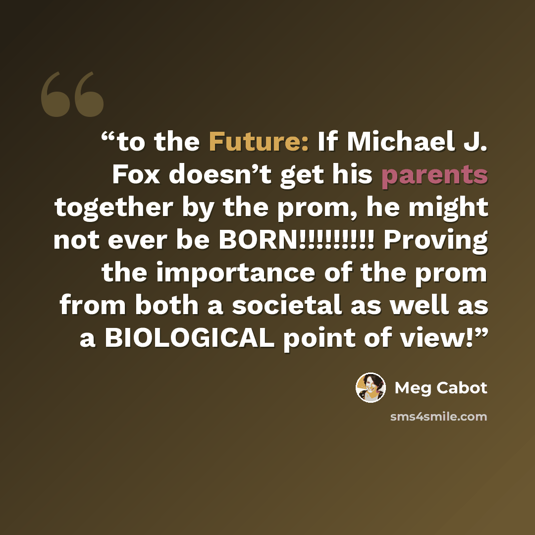 “to the Future: If Michael J. Fox doesn’t get his parents together by the prom, he might not ever be BORN!!!!!!!!! Proving the importance of the prom from both a societal as well as a BIOLOGICAL point of view!” quote by Meg Cabot