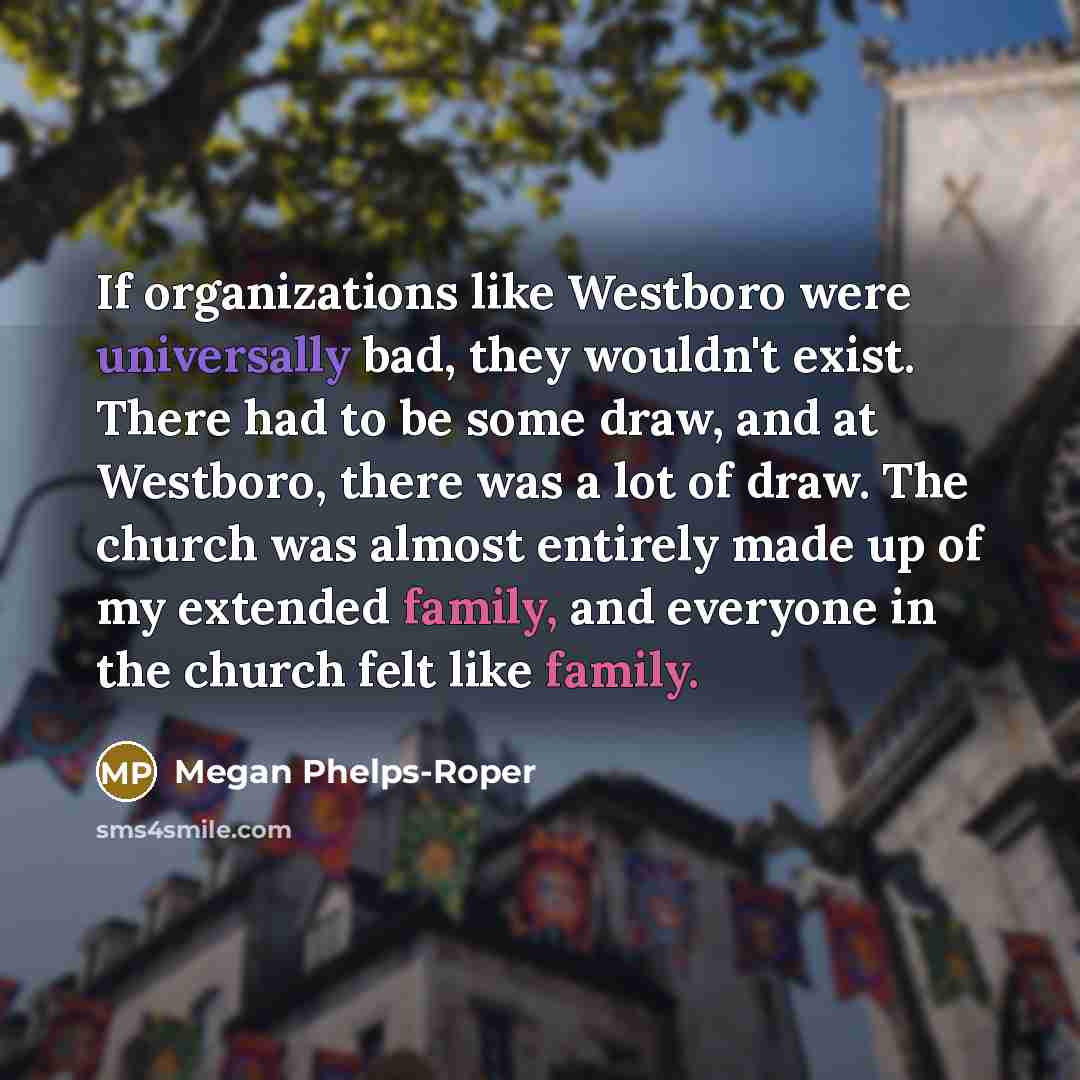 “If organizations like Westboro were universally bad, they wouldn't exist. There had to be some draw, and at Westboro, there was a lot of draw. The church was almost entirely made up of my extended family, and everyone in the church felt like family.” quote by Megan Phelps-Roper