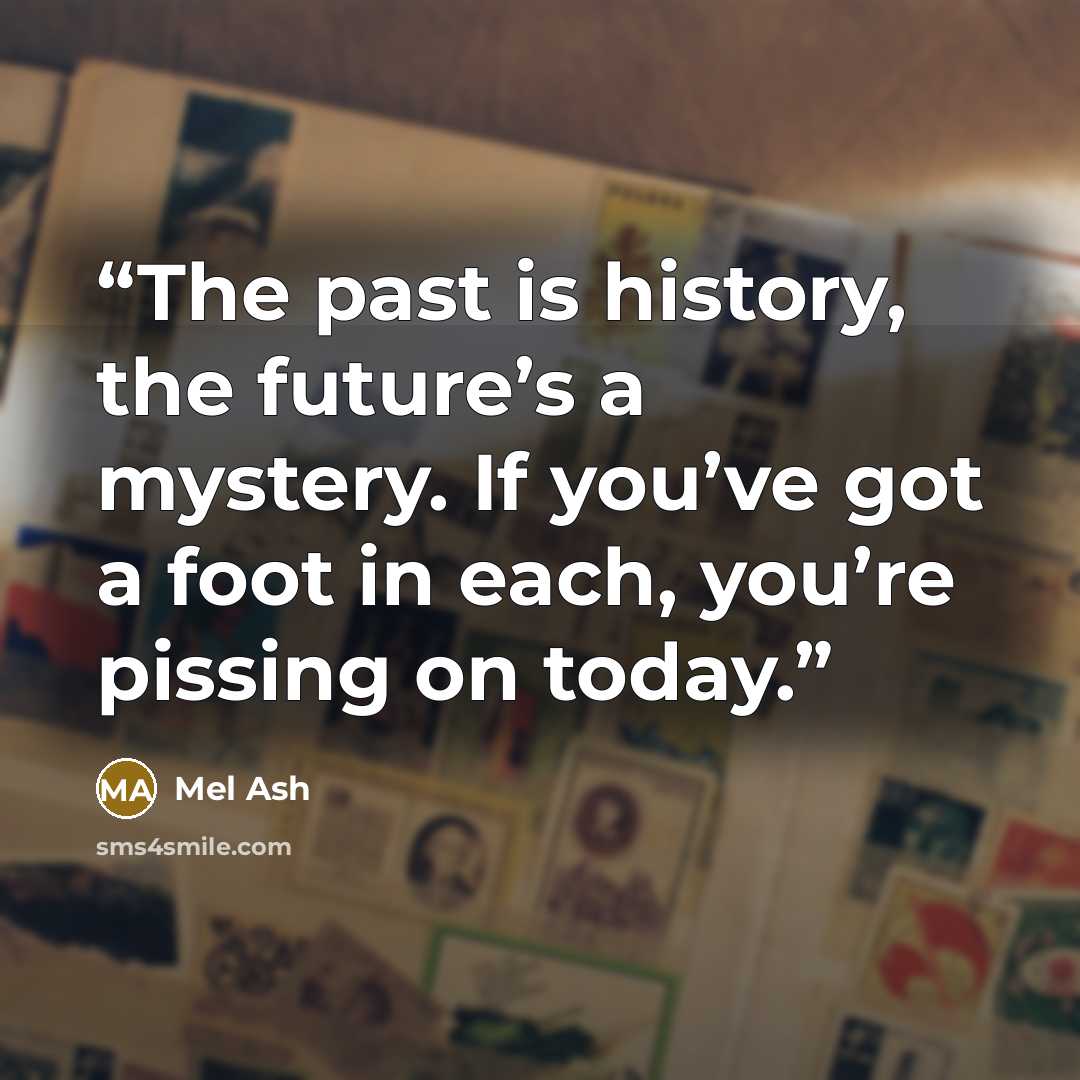 “The past is history, the future’s a mystery. If you’ve got a foot in each, you’re pissing on today.” quote by Mel Ash