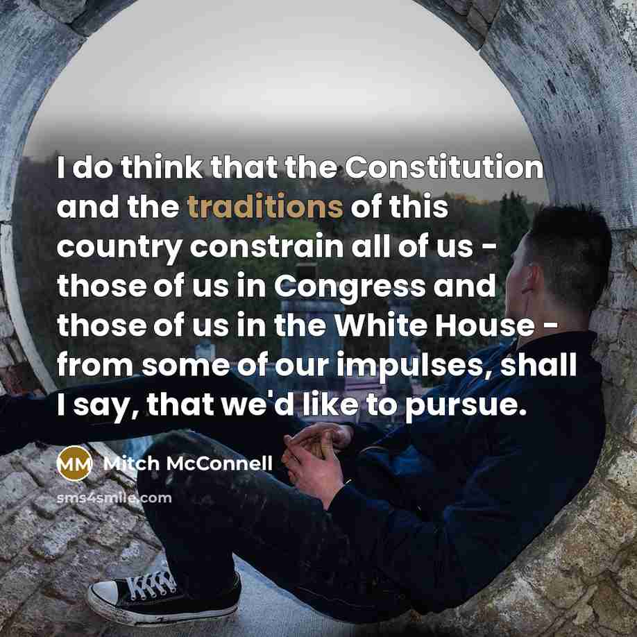 “I do think that the Constitution and the traditions of this country constrain all of us - those of us in Congress and those of us in the White House - from some of our impulses, shall I say, that we'd like to pursue.” quote by Mitch McConnell
