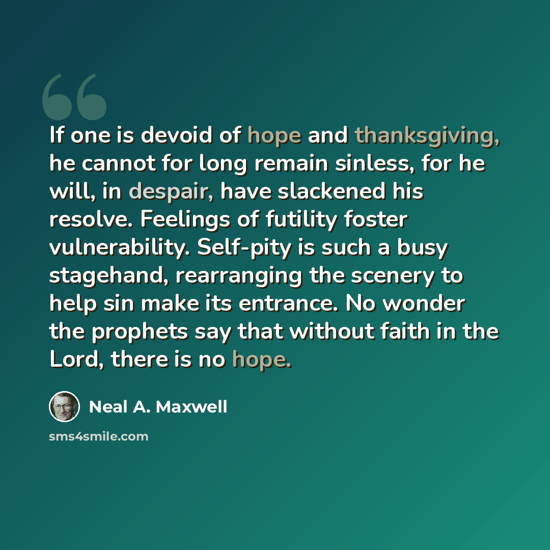 “If one is devoid of hope and thanksgiving, he cannot for long remain sinless, for he will, in despair, have slackened his resolve. Feelings of futility foster vulnerability. Self-pity is such a busy stagehand, rearranging the scenery to help sin make its entrance. No wonder the prophets say that…” quote by Neal A. Maxwell