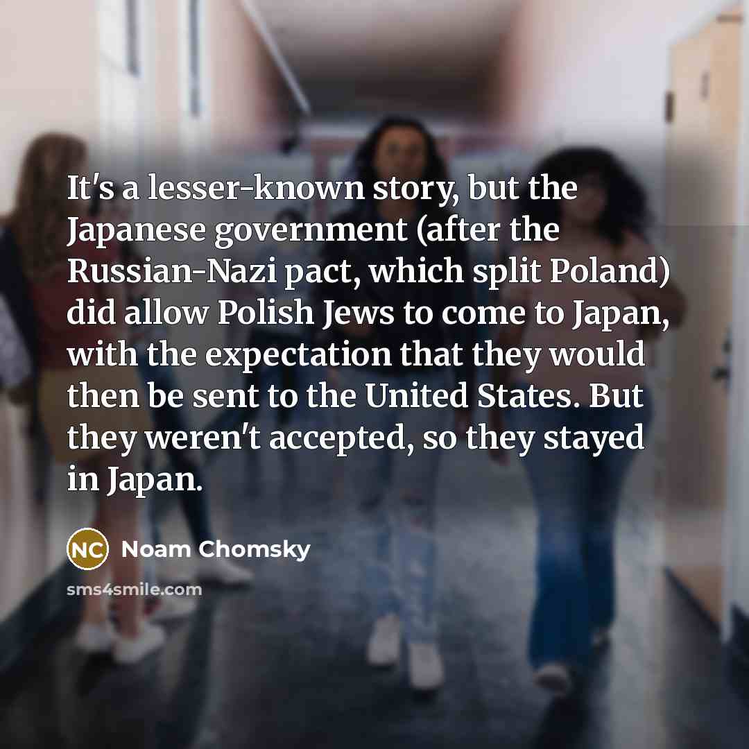 “It's a lesser-known story, but the Japanese government (after the Russian-Nazi pact, which split Poland) did allow Polish Jews to come to Japan, with the expectation that they would then be sent to the United States. But they weren't accepted, so they stayed in Japan.” quote by Noam Chomsky