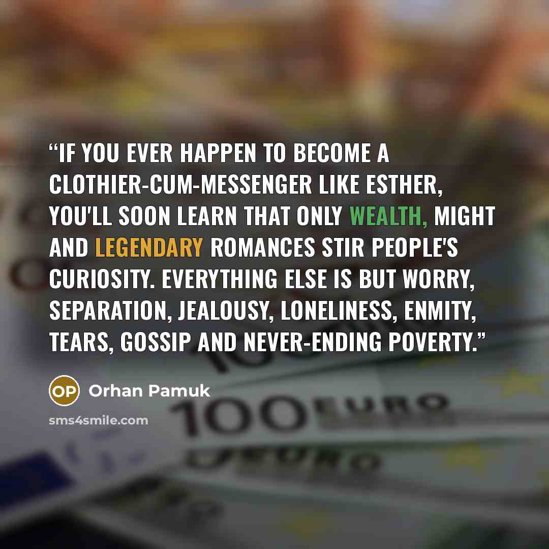 “If you ever happen to become a clothier-cum-messenger like Esther, you'll soon learn that only wealth, might and legendary romances stir people's curiosity. Everything else is but worry, separation, jealousy, loneliness, enmity, tears, gossip and never-ending poverty.” quote by Orhan Pamuk