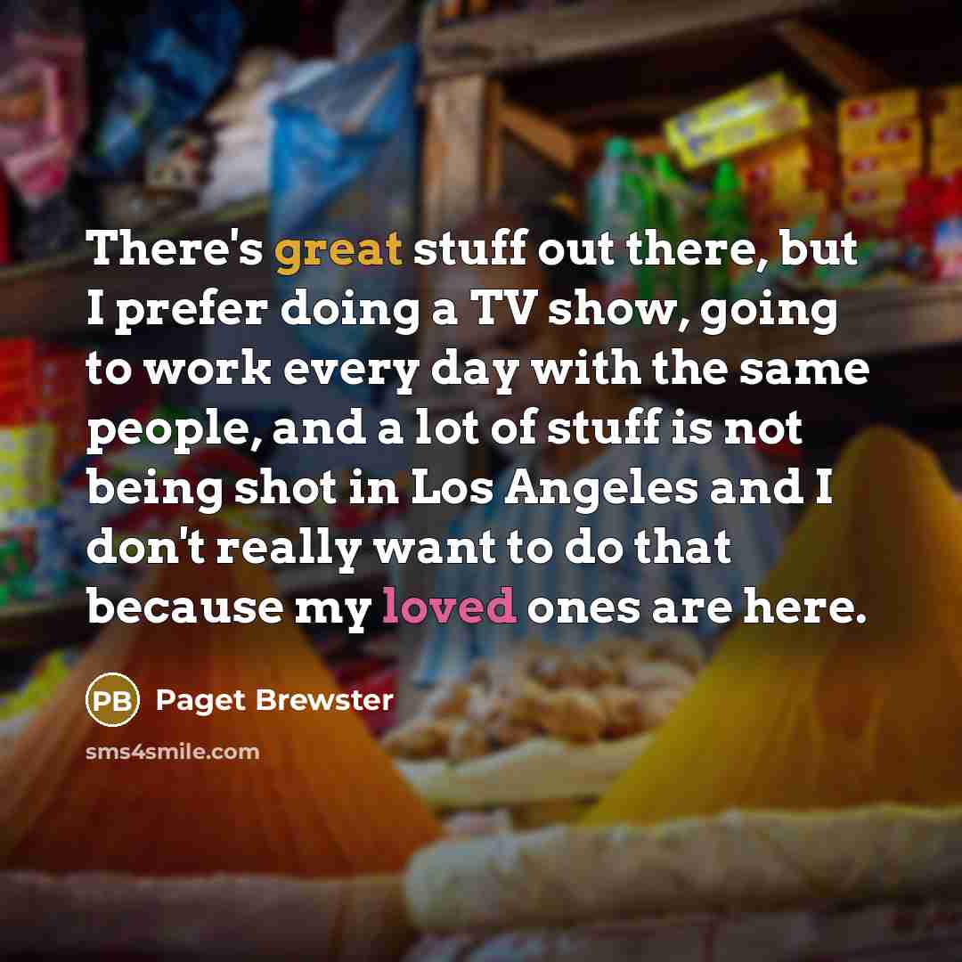 “There's great stuff out there, but I prefer doing a TV show, going to work every day with the same people, and a lot of stuff is not being shot in Los Angeles and I don't really want to do that because my loved ones are here.” quote by Paget Brewster