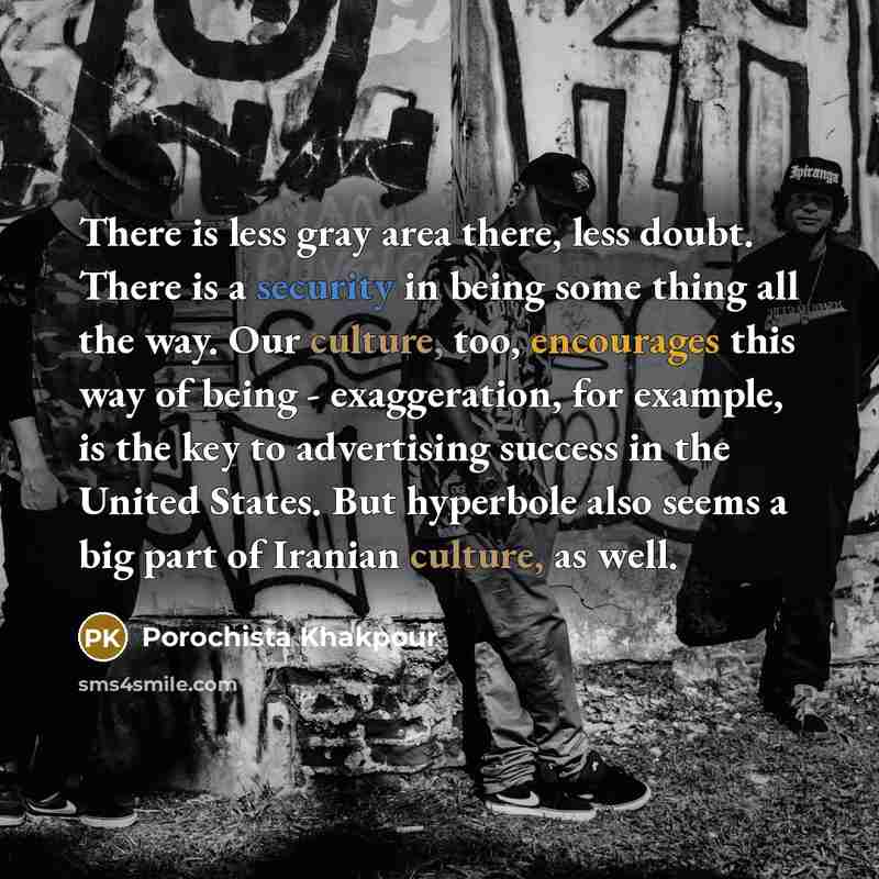 “There is less gray area there, less doubt. There is a security in being some thing all the way. Our culture, too, encourages this way of being - exaggeration, for example, is the key to advertising success in the United States. But hyperbole also seems a big part of Iranian culture, as well.” quote by Porochista Khakpour