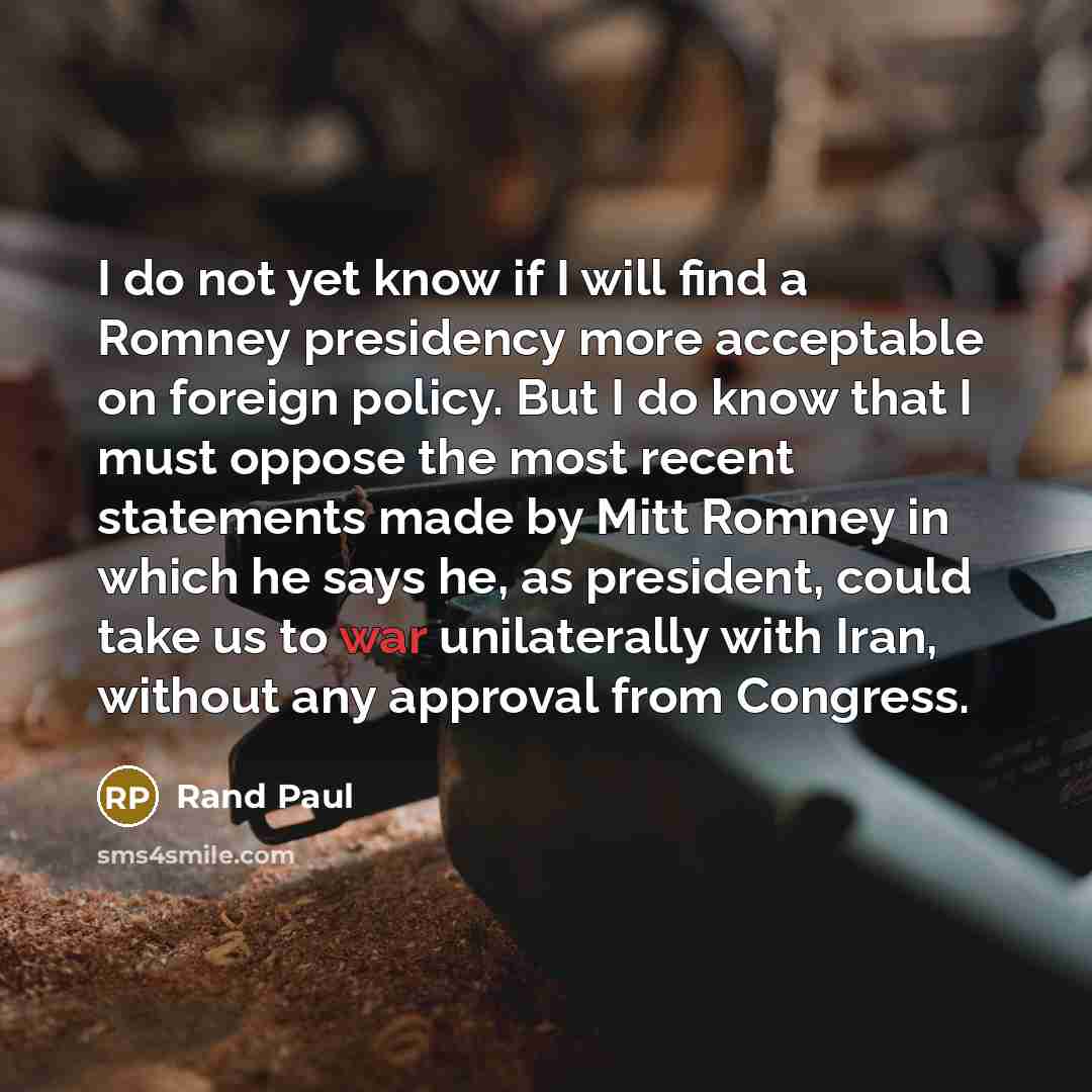 “I do not yet know if I will find a Romney presidency more acceptable on foreign policy. But I do know that I must oppose the most recent statements made by Mitt Romney in which he says he, as president, could take us to war unilaterally with Iran, without any approval from Congress.” quote by Rand Paul