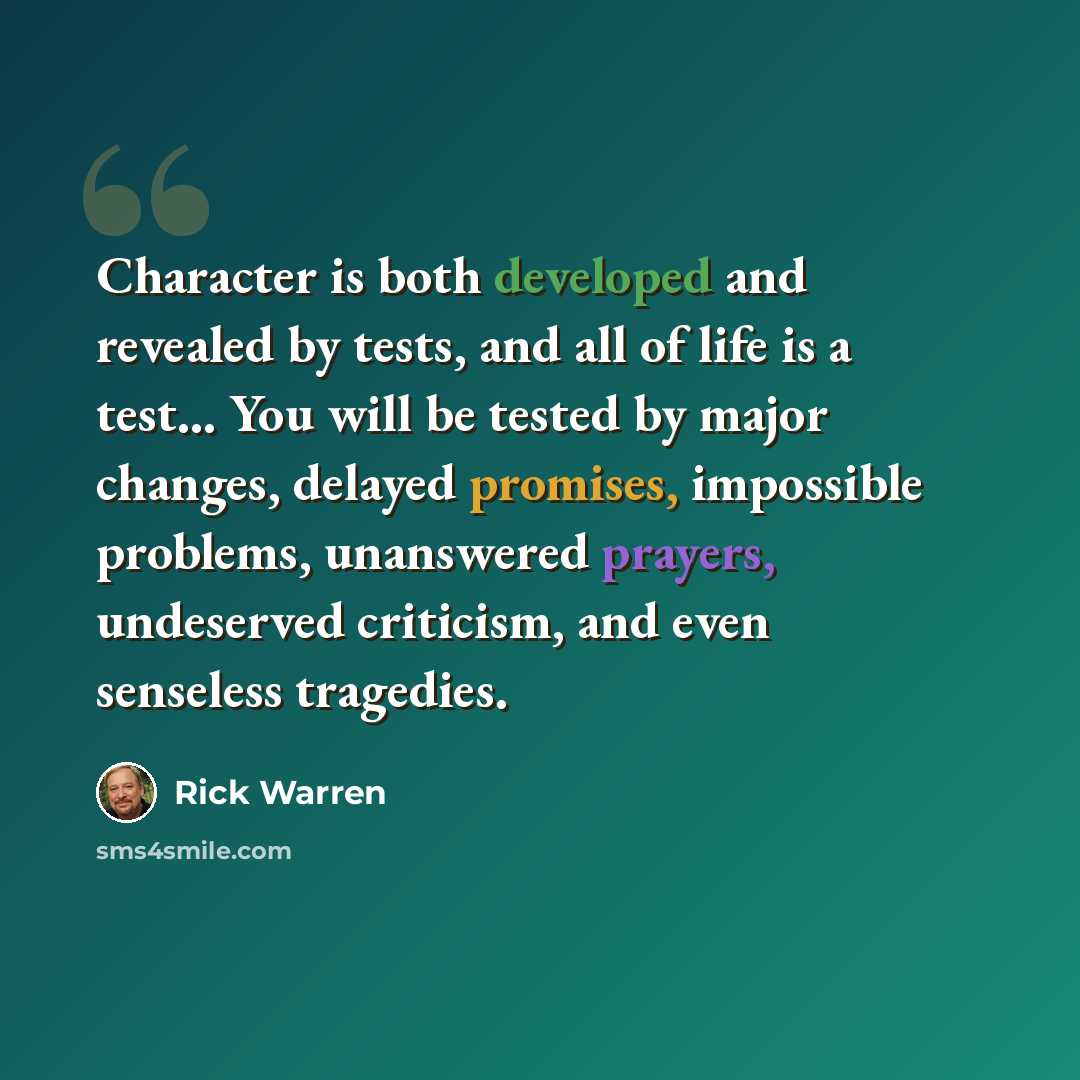 “Character is both developed and revealed by tests, and all of life is a test... You will be tested by major changes, delayed promises, impossible problems, unanswered prayers, undeserved criticism, and even senseless tragedies.” quote by Rick Warren