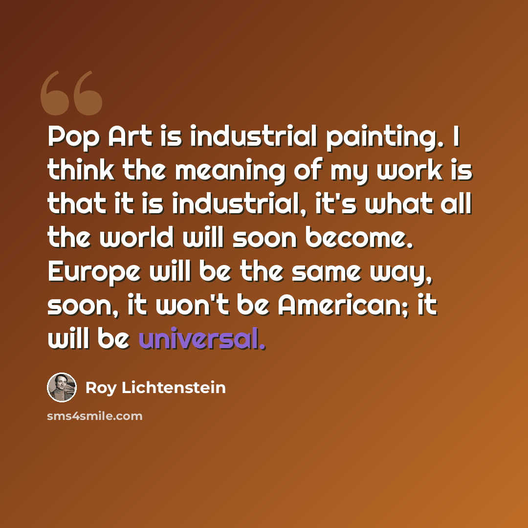 “Pop Art is industrial painting. I think the meaning of my work is that it is industrial, it's what all the world will soon become. Europe will be the same way, soon, it won't be American; it will be universal.” quote by Roy Lichtenstein