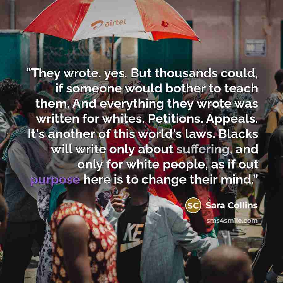 “They wrote, yes. But thousands could, if someone would bother to teach them. And everything they wrote was written for whites. Petitions. Appeals. It's another of this world's laws. Blacks will write only about suffering, and only for white people, as if out purpose here is to change their mind.” quote by Sara Collins