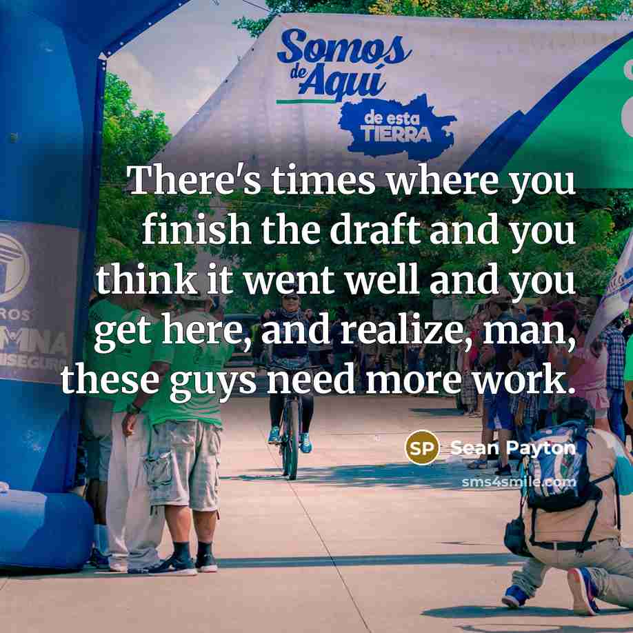 “There's times where you finish the draft and you think it went well and you get here, and realize, man, these guys need more work.” quote by Sean Payton
