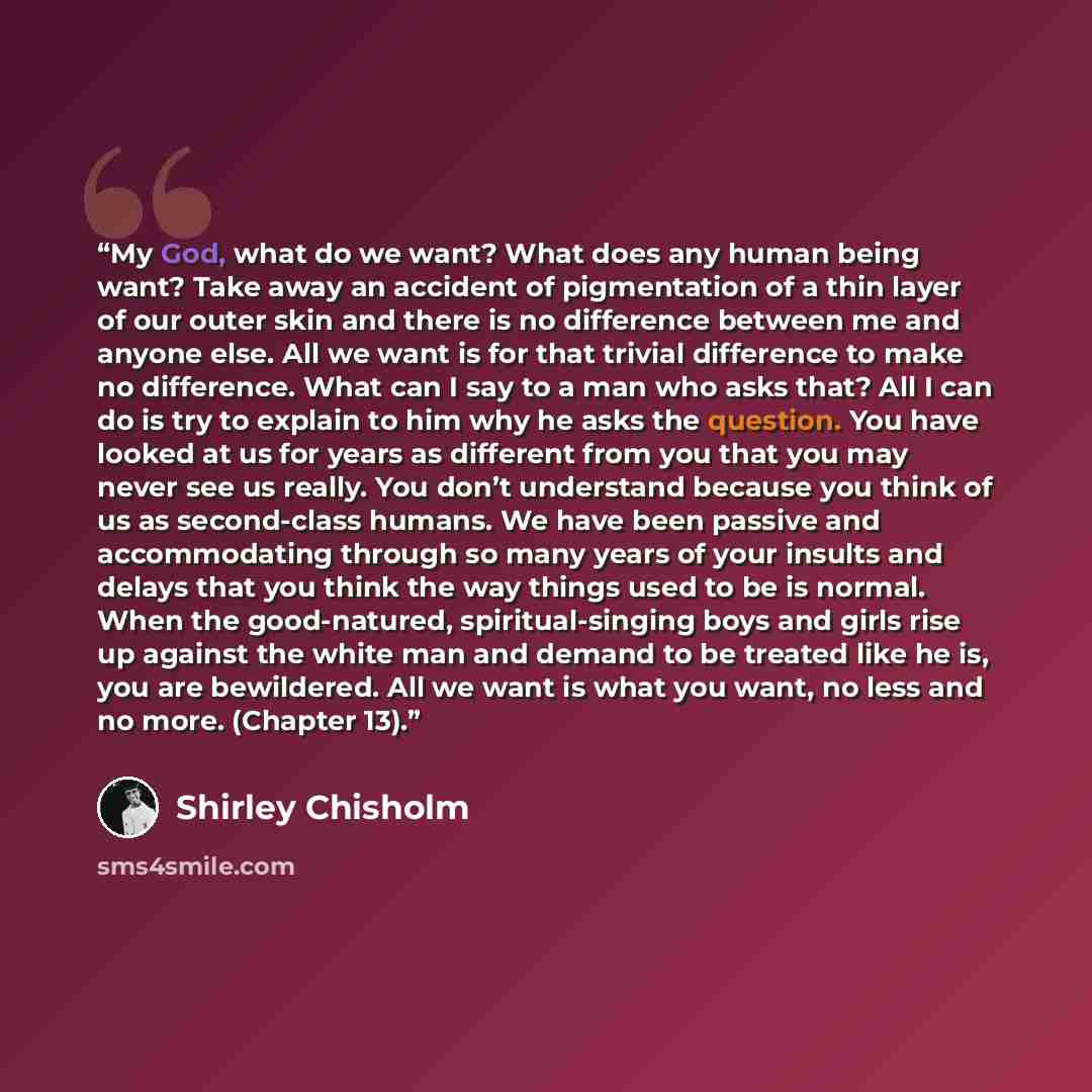 “My God, what do we want? What does any human being want? Take away an accident of pigmentation of a thin layer of our outer skin and there is no difference between me and anyone else. All we want is for that trivial difference to make no difference. What can I say to a man who asks that? All I can…” quote by Shirley Chisholm