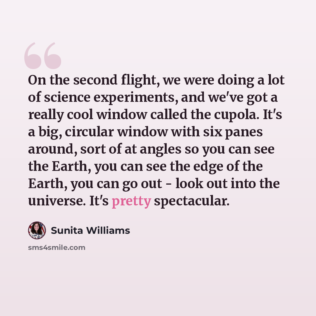 “On the second flight, we were doing a lot of science experiments, and we've got a really cool window called the cupola. It's a big, circular window with six panes around, sort of at angles so you can see the Earth, you can see the edge of the Earth, you can go out - look out into the universe…” quote by Sunita Williams