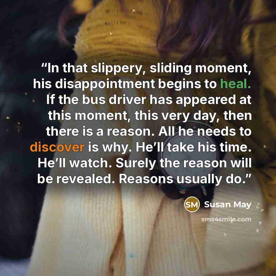 “In that slippery, sliding moment, his disappointment begins to heal. If the bus driver has appeared at this moment, this very day, then there is a reason. All he needs to discover is why. He’ll take his time. He’ll watch. Surely the reason will be revealed. Reasons usually do.” quote by Susan May
