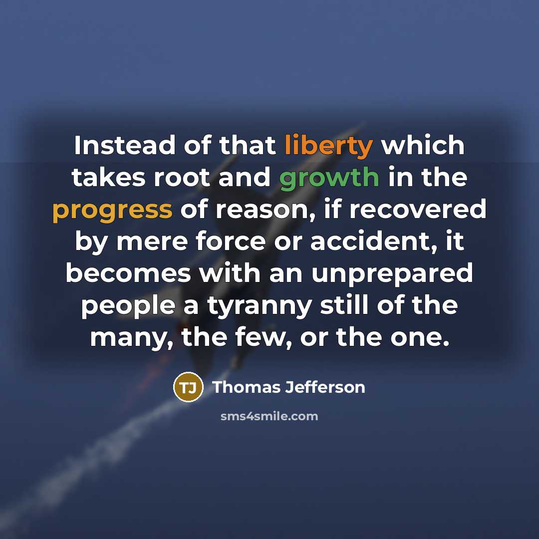 “Instead of that liberty which takes root and growth in the progress of reason, if recovered by mere force or accident, it becomes with an unprepared people a tyranny still of the many, the few, or the one.” quote by Thomas Jefferson