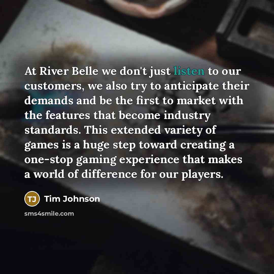“At River Belle we don't just listen to our customers, we also try to anticipate their demands and be the first to market with the features that become industry standards. This extended variety of games is a huge step toward creating a one-stop gaming experience that makes a world of difference for…” quote by Tim Johnson