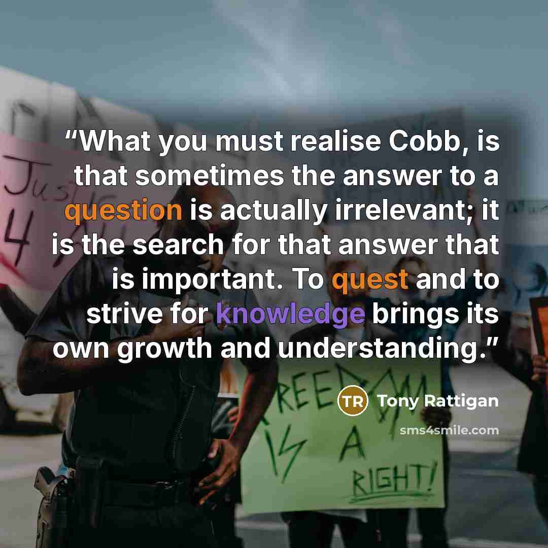 “What you must realise Cobb, is that sometimes the answer to a question is actually irrelevant; it is the search for that answer that is important. To quest and to strive for knowledge brings its own growth and understanding.” quote by Tony Rattigan