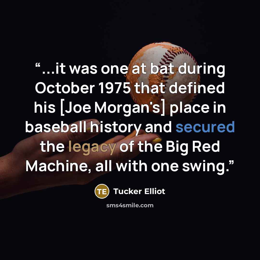 “...it was one at bat during October 1975 that defined his [Joe Morgan's] place in baseball history and secured the legacy of the Big Red Machine, all with one swing.” quote by Tucker Elliot