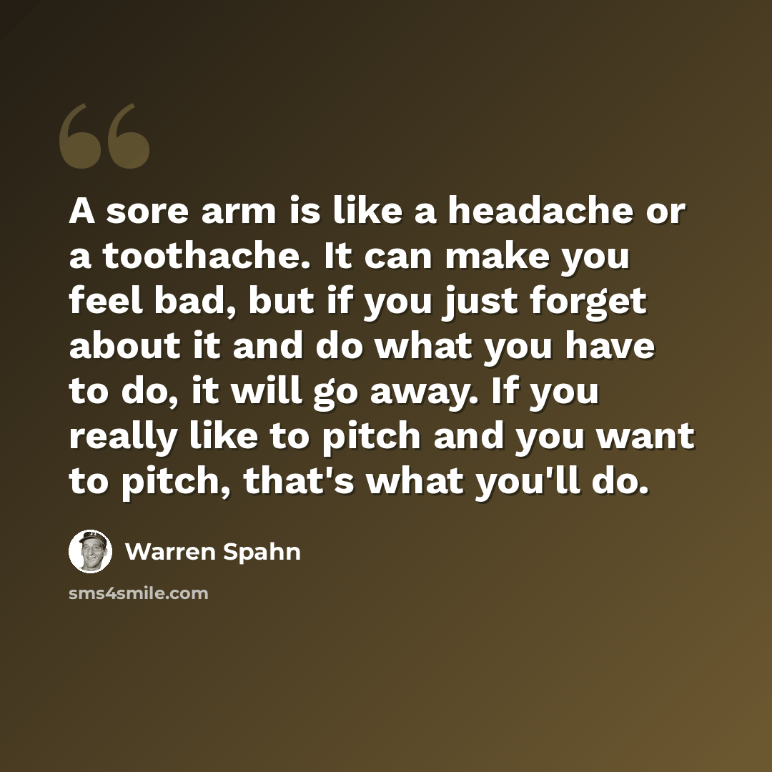 “A sore arm is like a headache or a toothache. It can make you feel bad, but if you just forget about it and do what you have to do, it will go away. If you really like to pitch and you want to pitch, that's what you'll do.” quote by Warren Spahn