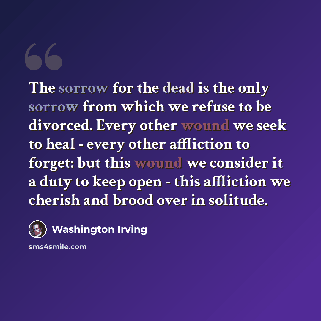 “The sorrow for the dead is the only sorrow from which we refuse to be divorced. Every other wound we seek to heal - every other affliction to forget: but this wound we consider it a duty to keep open - this affliction we cherish and brood over in solitude.” quote by Washington Irving