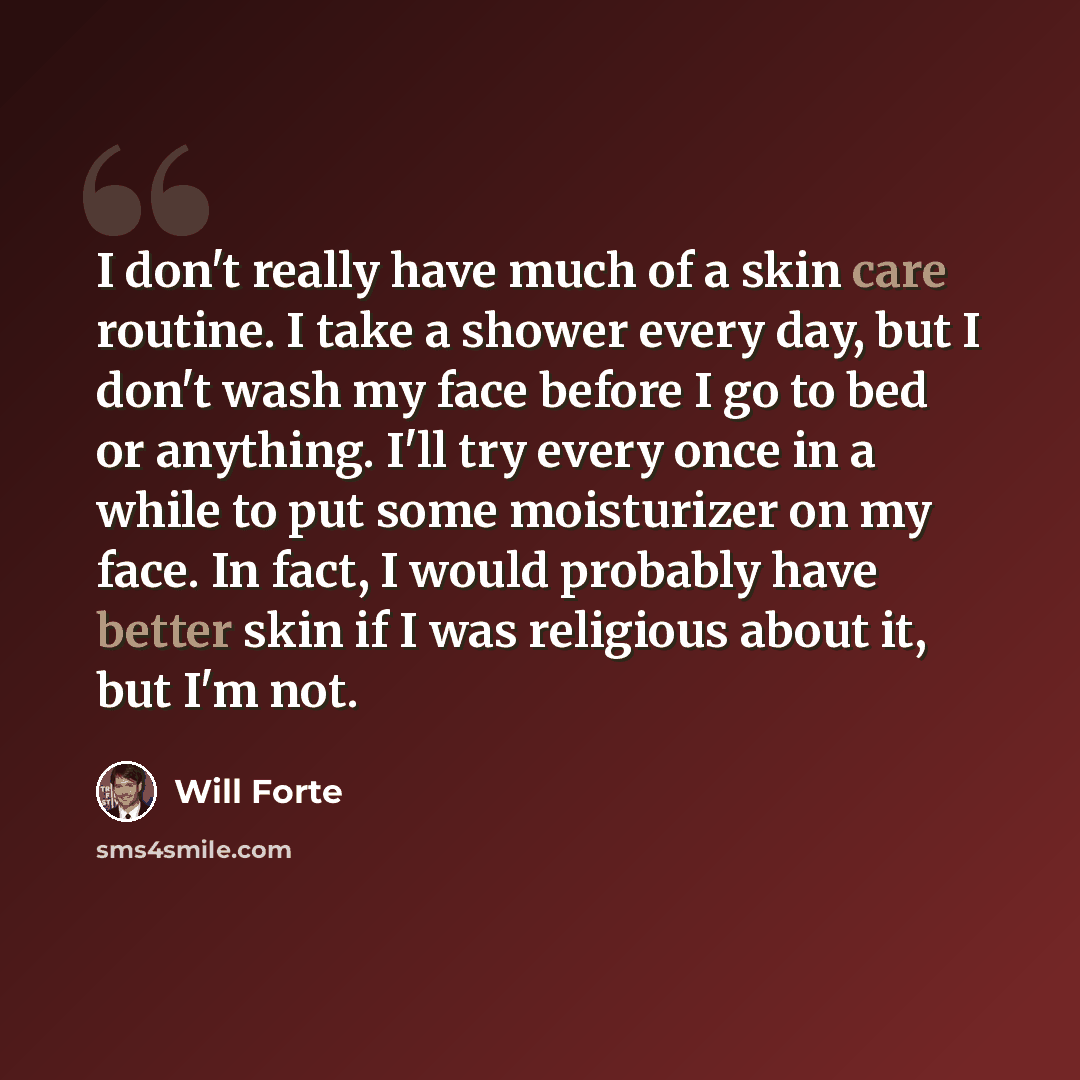 “I don't really have much of a skin care routine. I take a shower every day, but I don't wash my face before I go to bed or anything. I'll try every once in a while to put some moisturizer on my face. In fact, I would probably have better skin if I was religious about it, but I'm not.” quote by Will Forte