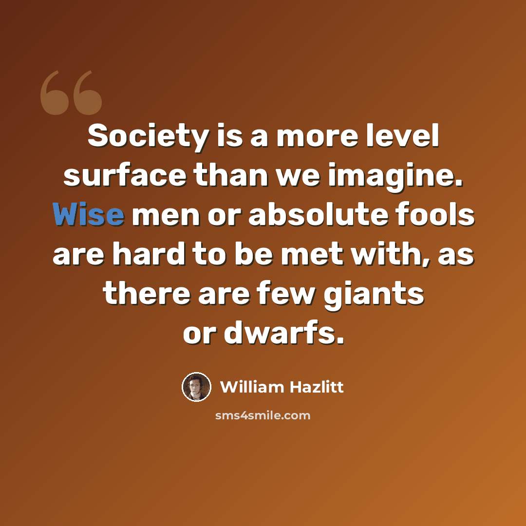 “Society is a more level surface than we imagine. Wise men or absolute fools are hard to be met with, as there are few giants or dwarfs.” quote by William Hazlitt