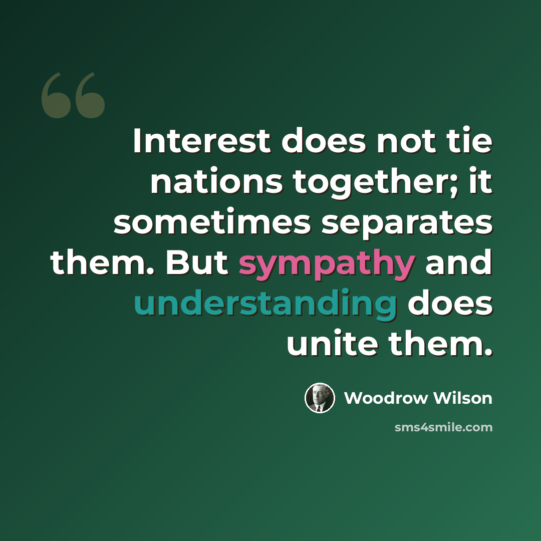 “Interest does not tie nations together; it sometimes separates them. But sympathy and understanding does unite them.” quote by Woodrow Wilson