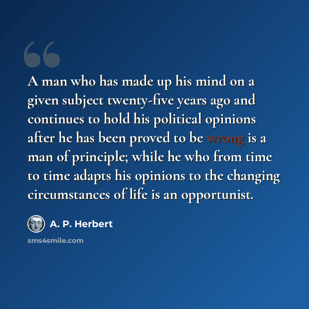 “A man who has made up his mind on a given subject twenty-five years ago and continues to hold his political opinions after he has been proved to be wrong is a man of principle; while he who from time to time adapts his opinions to the changing circumstances of life is an opportunist.” quote by A. P. Herbert