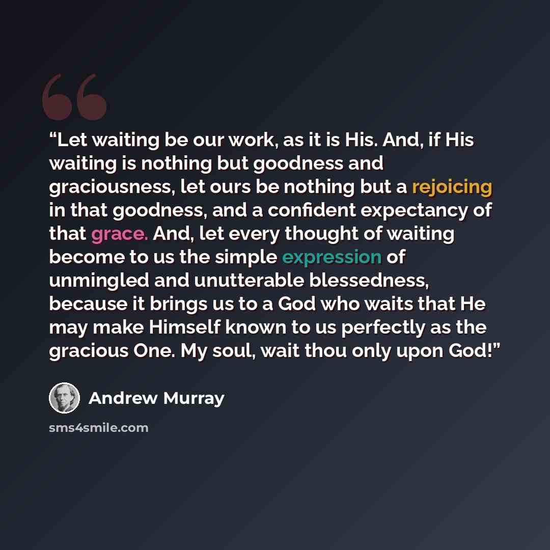 “Let waiting be our work, as it is His. And, if His waiting is nothing but goodness and graciousness, let ours be nothing but a rejoicing in that goodness, and a confident expectancy of that grace. And, let every thought of waiting become to us the simple expression of unmingled and unutterable…” quote by Andrew Murray