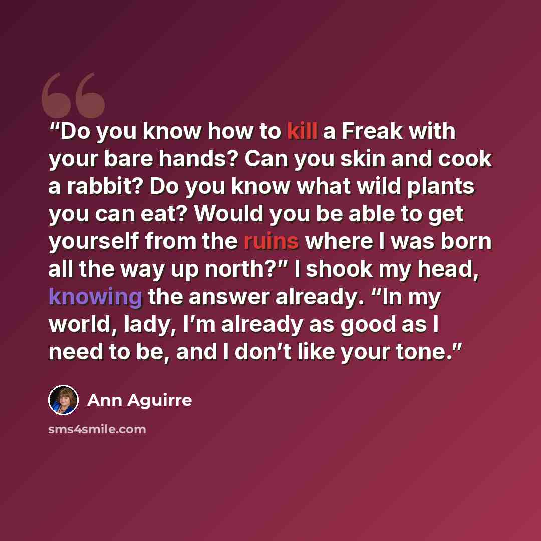 “Do you know how to kill a Freak with your bare hands? Can you skin and cook a rabbit? Do you know what wild plants you can eat? Would you be able to get yourself from the ruins where I was born all the way up north?” I shook my head, knowing the answer already. “In my world, lady, I’m already as…” quote by Ann Aguirre