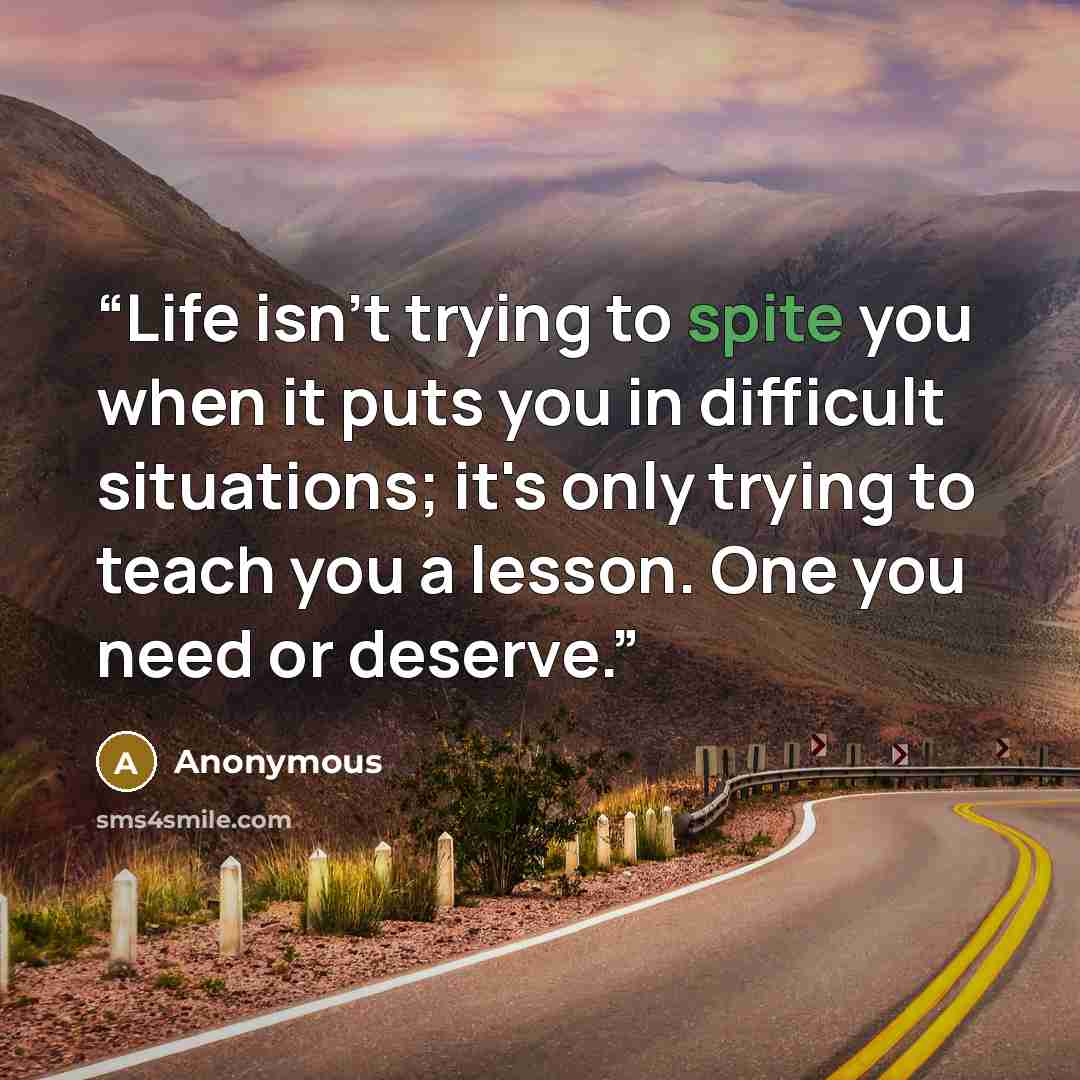 “Life isn't trying to spite you when it puts you in difficult situations; it's only trying to teach you a lesson. One you need or deserve.” quote by Anonymous