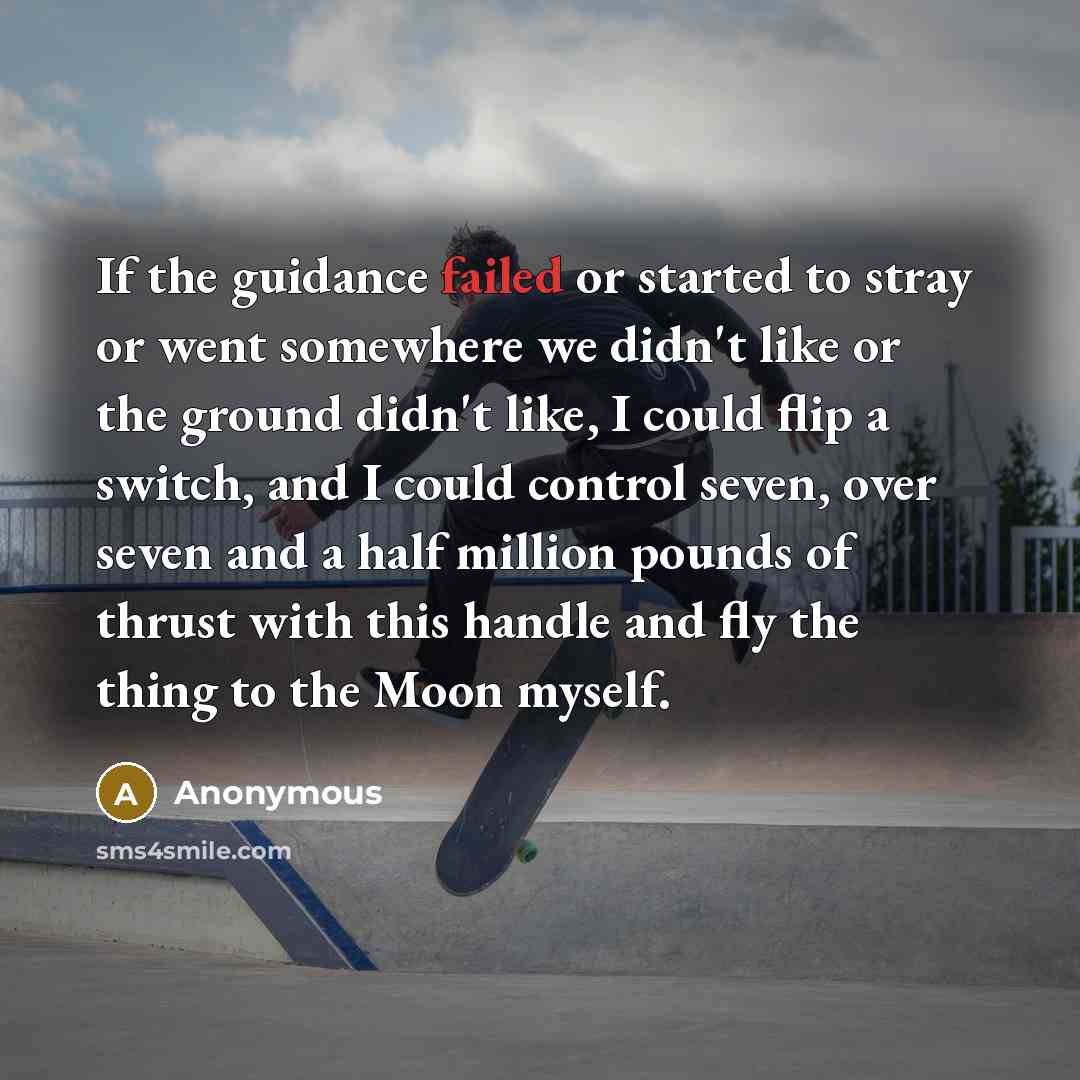 “If the guidance failed or started to stray or went somewhere we didn't like or the ground didn't like, I could flip a switch, and I could control seven, over seven and a half million pounds of thrust with this handle and fly the thing to the Moon myself.” quote by Anonymous