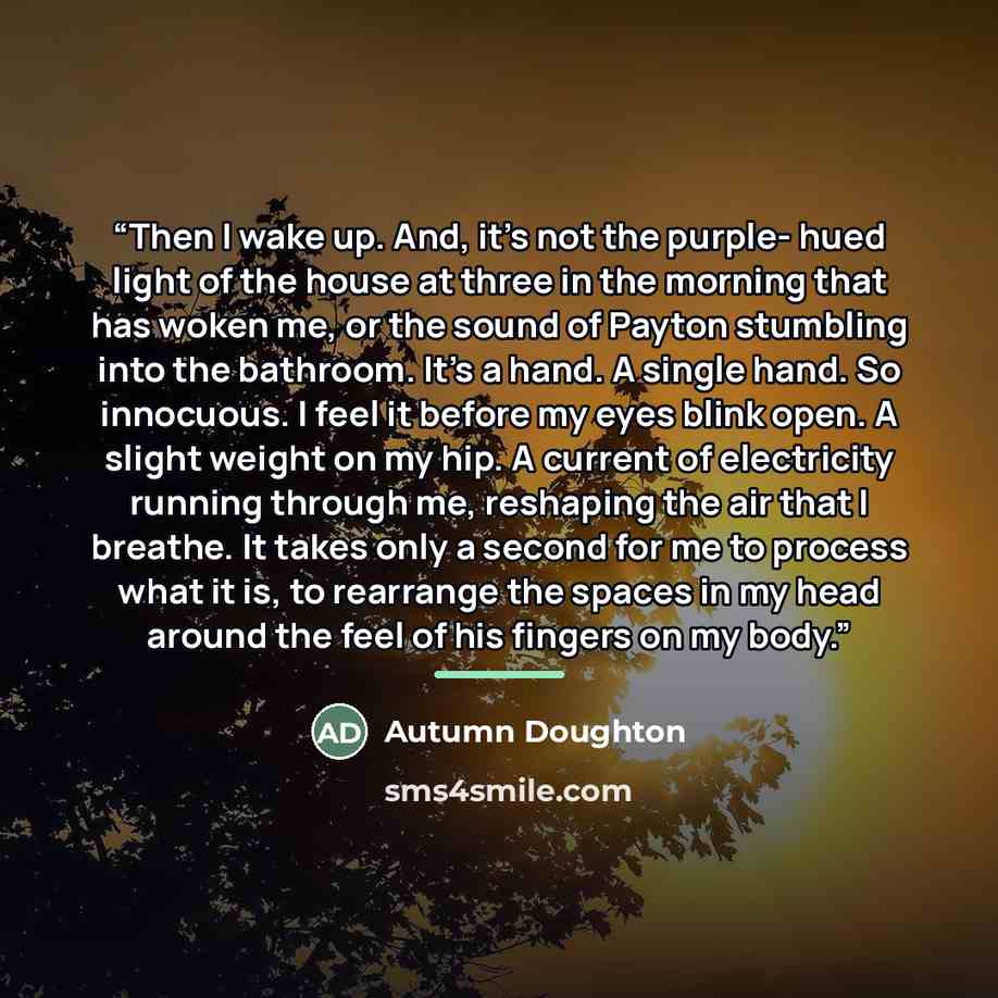 “Then I wake up. And, it's not the purple- hued light of the house at three in the morning that has woken me, or the sound of Payton stumbling into the bathroom. It's a hand. A single hand. So innocuous. I feel it before my eyes blink open. A slight weight on my hip. A current of electricity…” quote by Autumn Doughton
