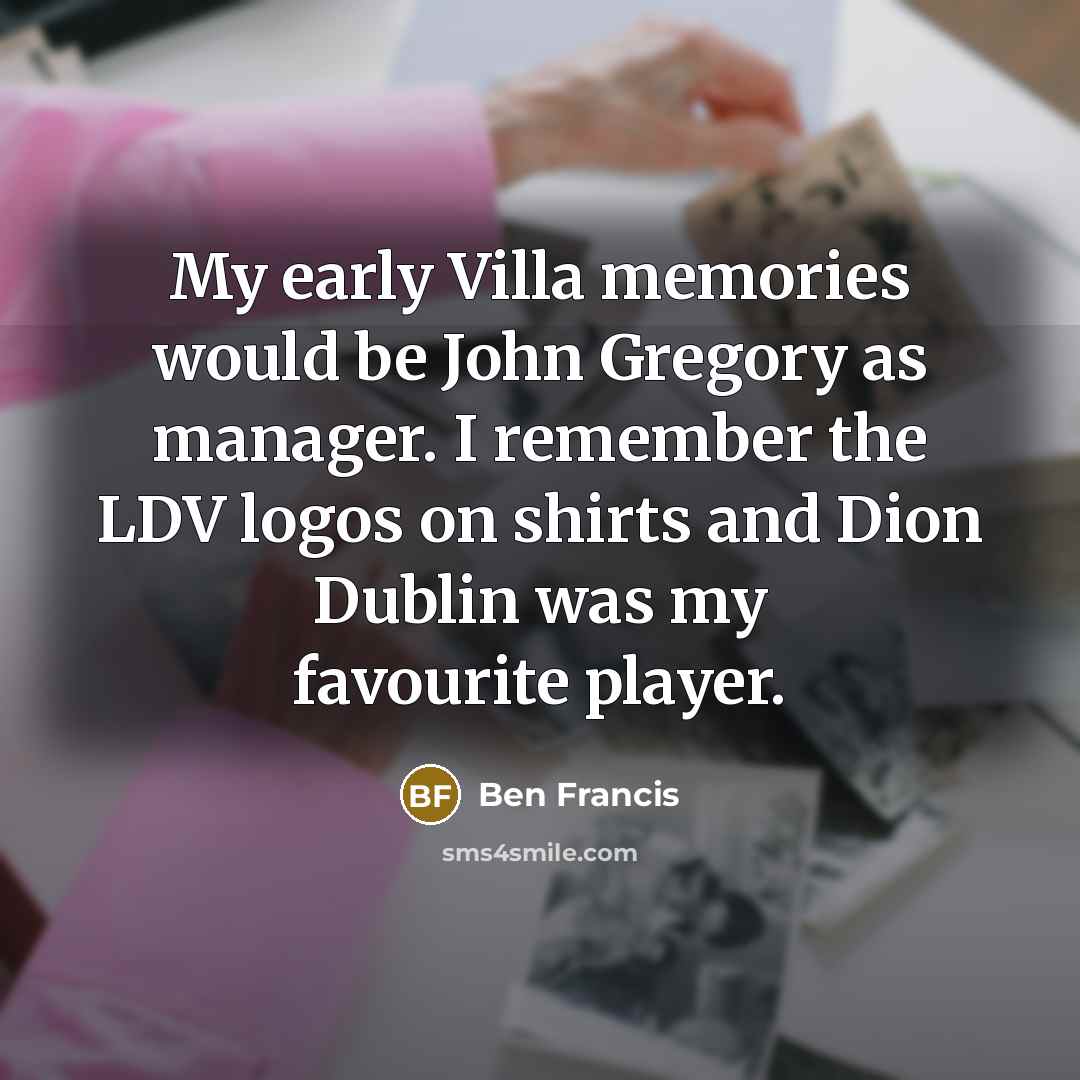 “My early Villa memories would be John Gregory as manager. I remember the LDV logos on shirts and Dion Dublin was my favourite player.” quote by Ben Francis