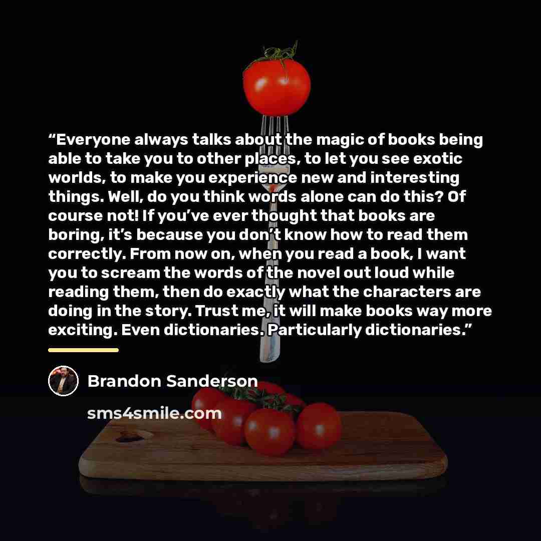“Everyone always talks about the magic of books being able to take you to other places, to let you see exotic worlds, to make you experience new and interesting things. Well, do you think words alone can do this? Of course not! If you’ve ever thought that books are boring, it’s because you don’t…” quote by Brandon Sanderson