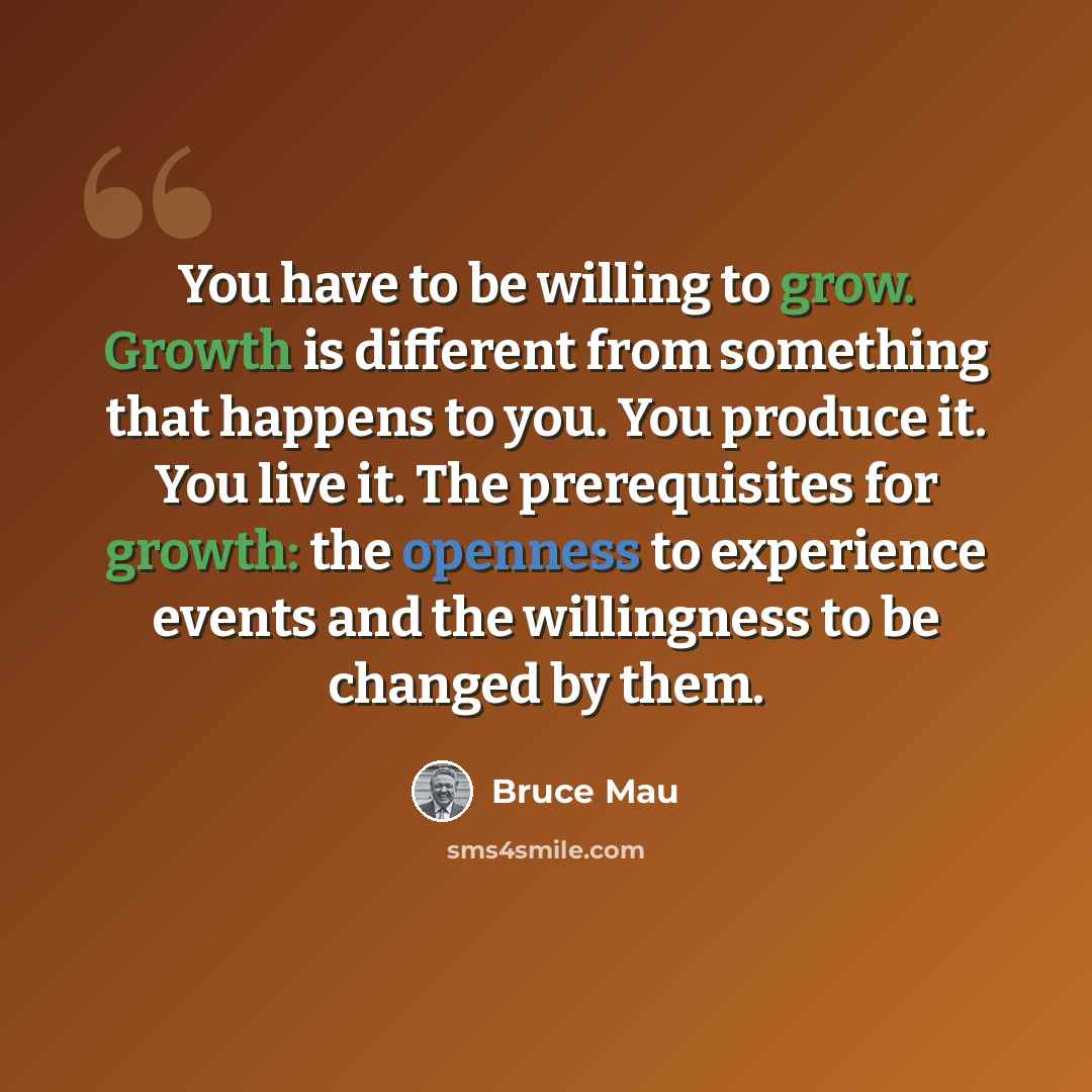“You have to be willing to grow. Growth is different from something that happens to you. You produce it. You live it. The prerequisites for growth: the openness to experience events and the willingness to be changed by them.” quote by Bruce Mau