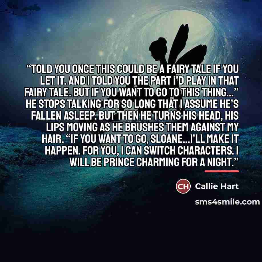 “told you once this could be a fairy tale if you let it. And I told you the part I’d play in that fairy tale. But if you want to go to this thing…” He stops talking for so long that I assume he’s fallen asleep. But then he turns his head, his lips moving as he brushes them against my hair. “If you…” quote by Callie Hart