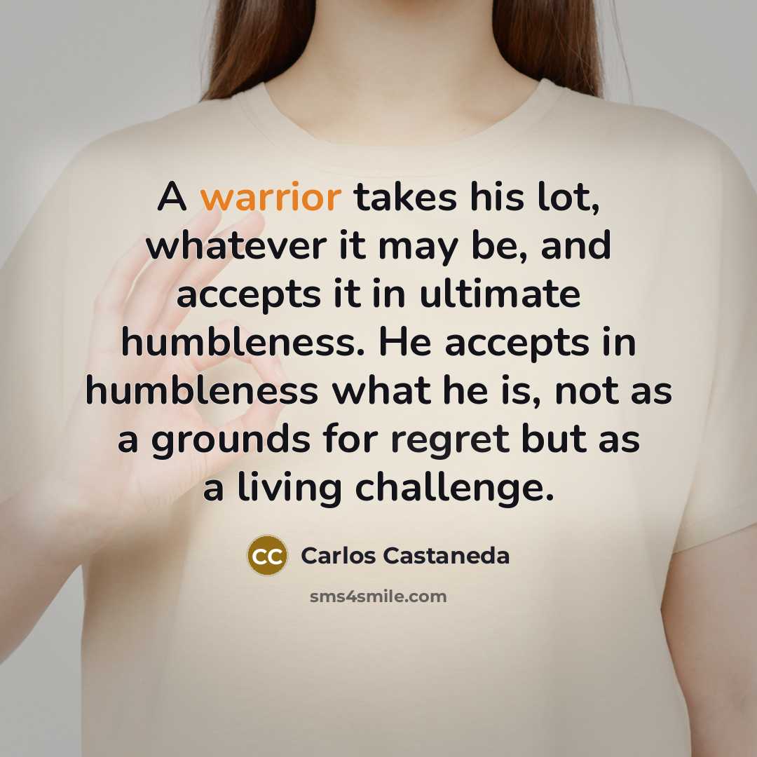 “A warrior takes his lot, whatever it may be, and accepts it in ultimate humbleness. He accepts in humbleness what he is, not as a grounds for regret but as a living challenge.” quote by Carlos Castaneda