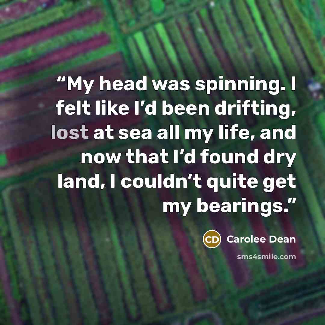 “My head was spinning. I felt like I’d been drifting, lost at sea all my life, and now that I’d found dry land, I couldn’t quite get my bearings.” quote by Carolee Dean