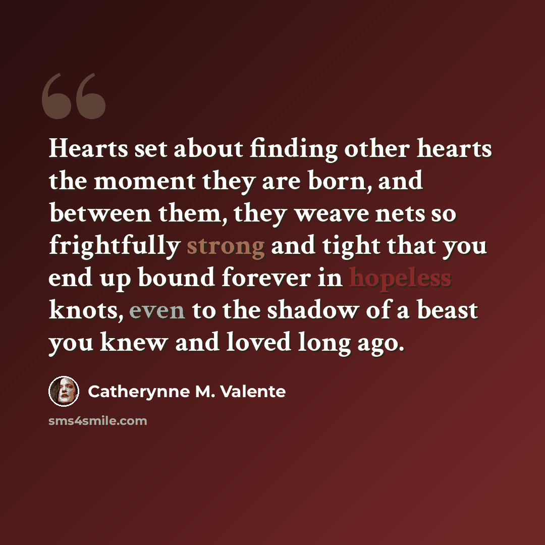 “Hearts set about finding other hearts the moment they are born, and between them, they weave nets so frightfully strong and tight that you end up bound forever in hopeless knots, even to the shadow of a beast you knew and loved long ago.” quote by Catherynne M. Valente