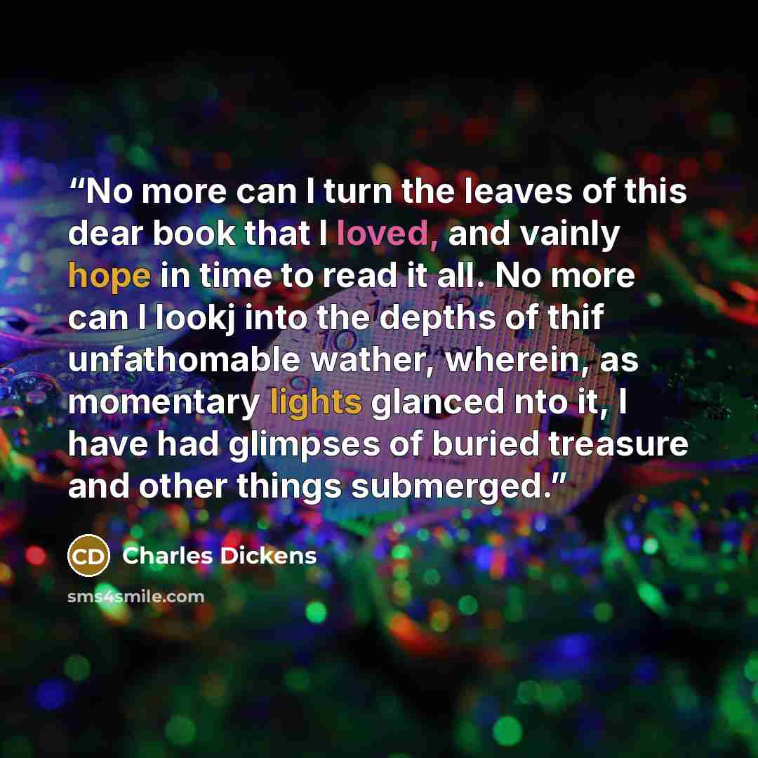 “No more can I turn the leaves of this dear book that I loved, and vainly hope in time to read it all. No more can I lookj into the depths of thif unfathomable wather, wherein, as momentary lights glanced nto it, I have had glimpses of buried treasure and other things submerged.” quote by Charles Dickens
