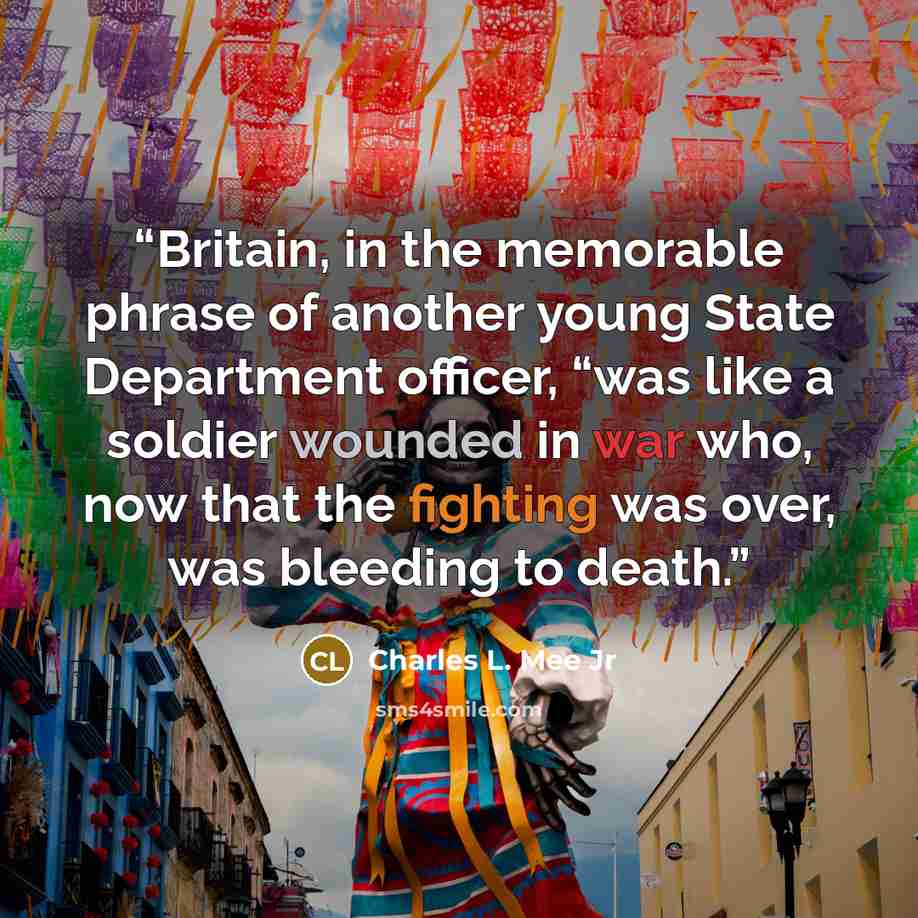 “Britain, in the memorable phrase of another young State Department officer, “was like a soldier wounded in war who, now that the fighting was over, was bleeding to death.” quote by Charles L. Mee Jr