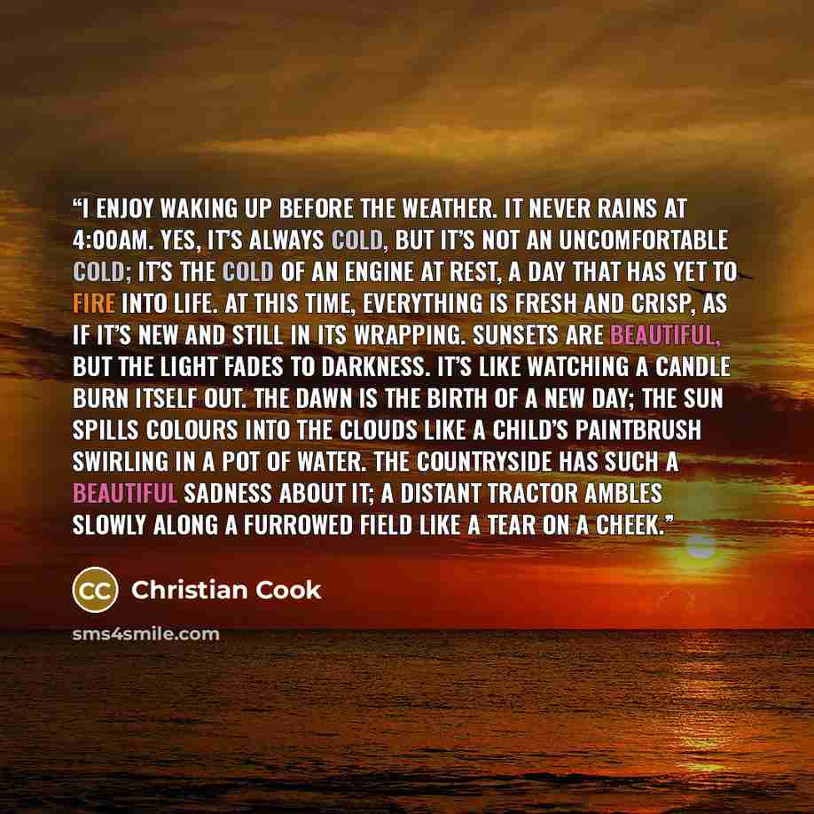 “I enjoy waking up before the weather. It never rains at 4:00AM. Yes, it’s always cold, but it’s not an uncomfortable cold; it’s the cold of an engine at rest, a day that has yet to fire into life. At this time, everything is fresh and crisp, as if it’s new and still in its wrapping. Sunsets are…” quote by Christian Cook