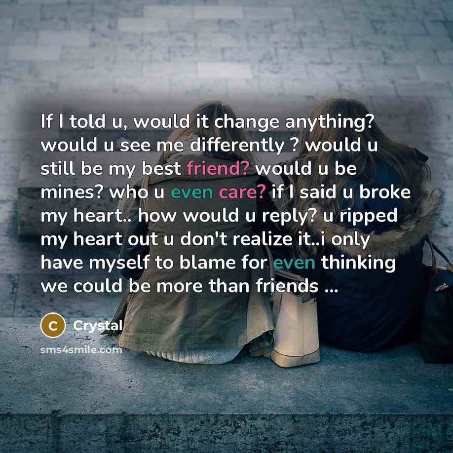 “If I told u, would it change anything? would u see me differently ? would u still be my best friend? would u be mines? who u even care? if I said u broke my heart.. how would u reply? u ripped my heart out u don't realize it..i only have myself to blame for even thinking we could be more than…” quote by Crystal