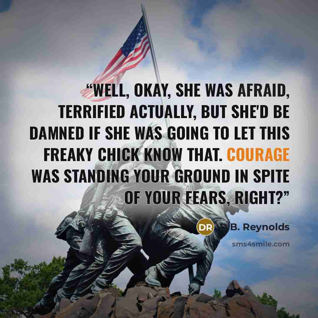 “Well, okay, she was afraid, terrified actually, but she'd be damned if she was going to let this freaky chick know that. Courage was standing your ground in spite of your fears, right?” quote by D.B. Reynolds