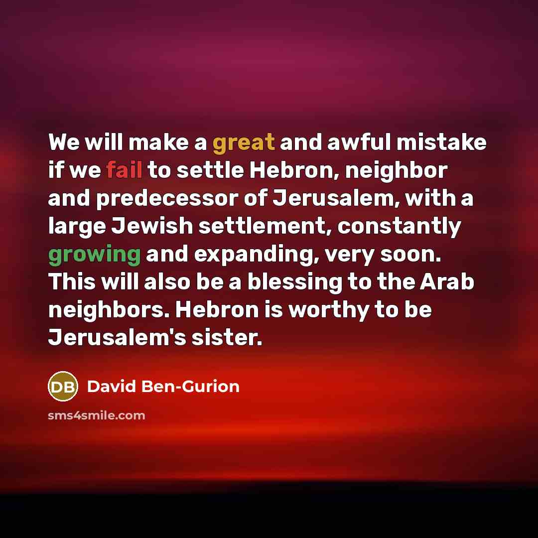 “We will make a great and awful mistake if we fail to settle Hebron, neighbor and predecessor of Jerusalem, with a large Jewish settlement, constantly growing and expanding, very soon. This will also be a blessing to the Arab neighbors. Hebron is worthy to be Jerusalem's sister.” quote by David Ben-Gurion