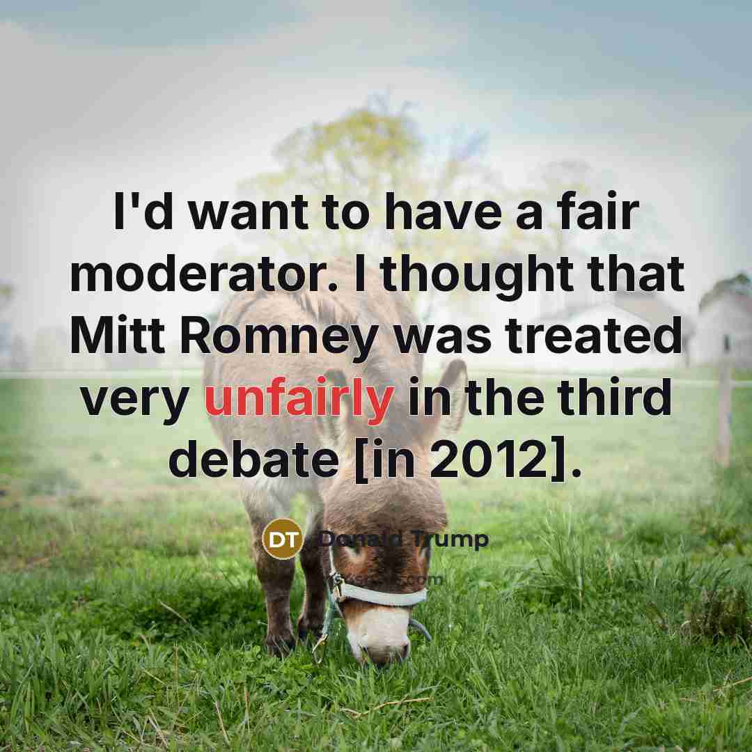 “I'd want to have a fair moderator. I thought that Mitt Romney was treated very unfairly in the third debate [in 2012].” quote by Donald Trump