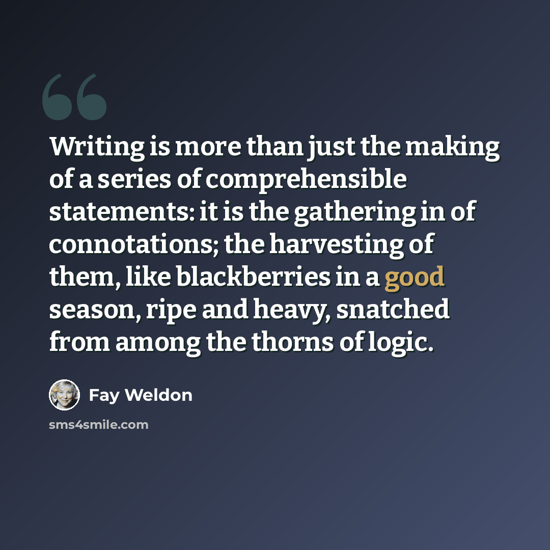 “Writing is more than just the making of a series of comprehensible statements: it is the gathering in of connotations; the harvesting of them, like blackberries in a good season, ripe and heavy, snatched from among the thorns of logic.” quote by Fay Weldon