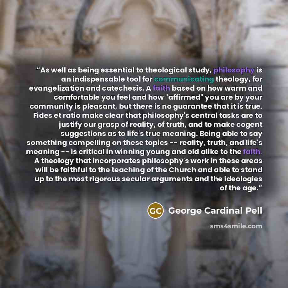 “As well as being essential to theological study, philosophy is an indispensable tool for communicating theology, for evangelization and catechesis. A faith based on how warm and comfortable you feel and how "affirmed" you are by your community is pleasant, but there is no guarantee that it is…” quote by George Cardinal Pell